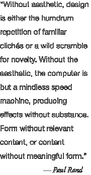 "Without aesthetic, design is either the humdrum repetition of familiar cliches or a wild scramble for novelty. Without the aeshetic, the computer is but a mindless speed machine, producing effects without substance. Form without relevant content, or content without meainiful form." — Paul Rand